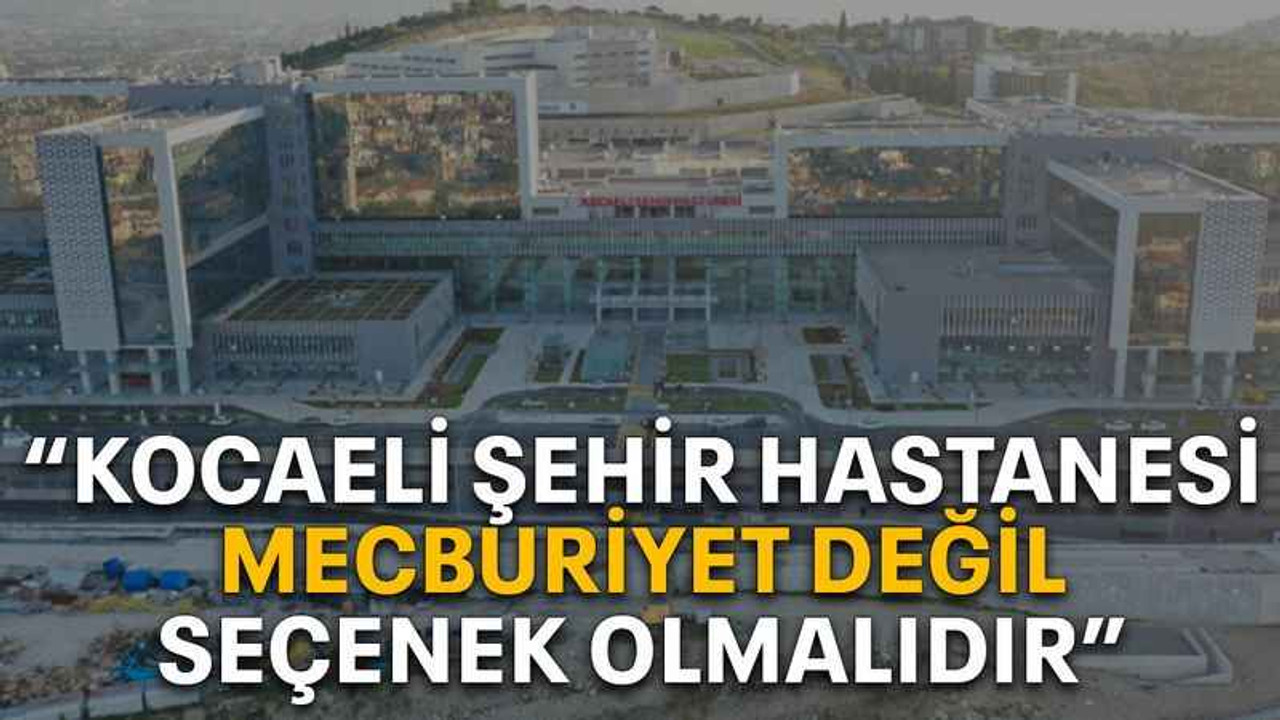 “Kocaeli Şehir Hastanesi mecburiyet değil, seçenek olmalıdır”